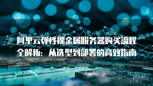 阿里云弹性裸金属服务器购买流程全解析:从选型到部署的高效指南