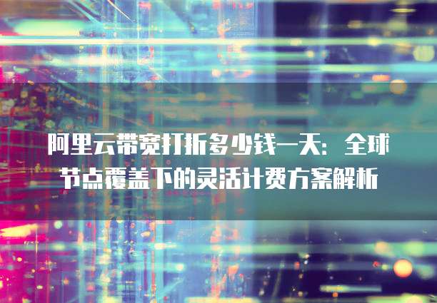 阿里云带宽打折多少钱一天:全球节点覆盖下的灵活计费方案解析
