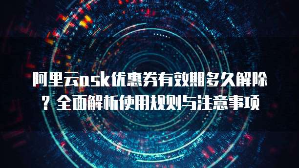阿里云ask优惠券有效期多久解除？全面解析使用规则与注意事项