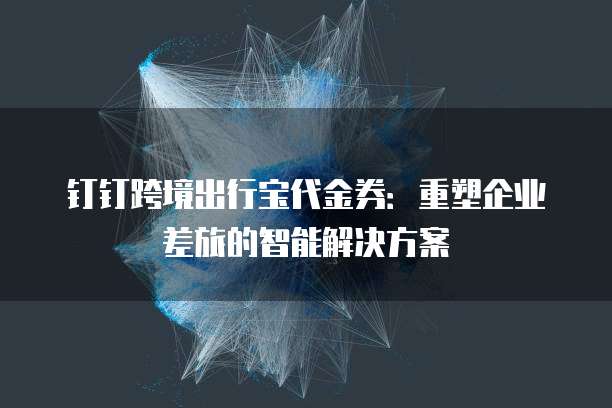 钉钉跨境出行宝代金券：重塑企业差旅的智能解决方案