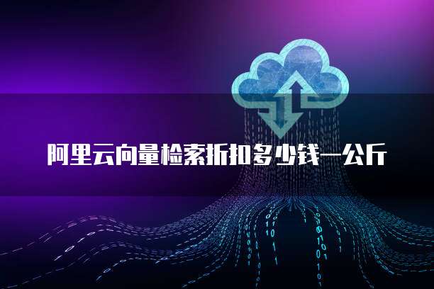 阿里云向量检索折扣多少钱一公斤