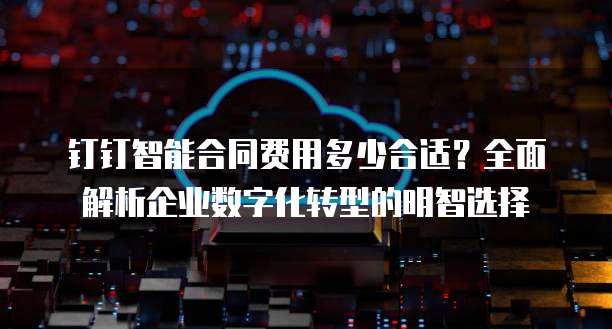 钉钉智能合同费用多少合适?全面解析企业数字化转型的明智选择