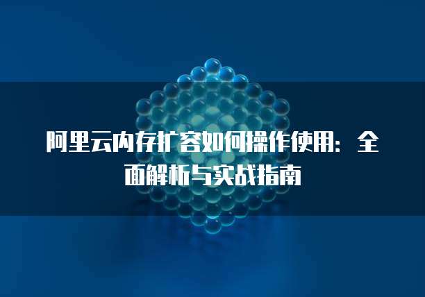 阿里云内存扩容如何操作使用:全面解析与实战指南