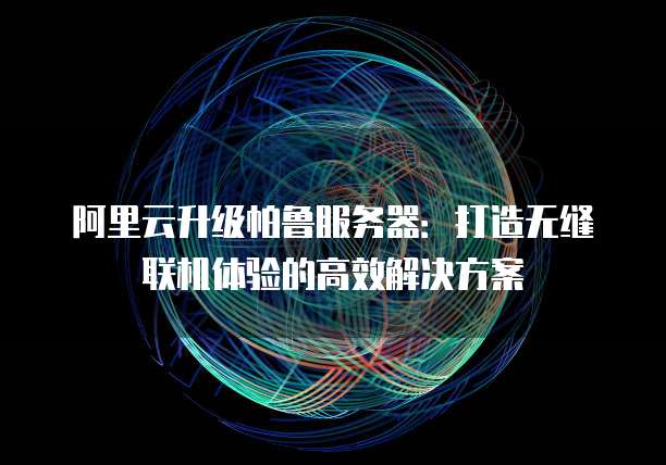 阿里云升级帕鲁服务器:打造无缝联机体验的高效解决方案