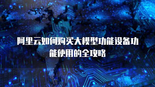 阿里云如何购买大模型功能设备功能使用的全攻略