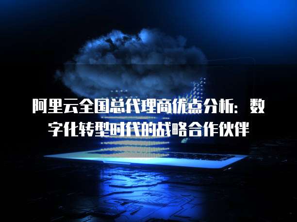 阿里云全国总代理商优点分析:数字化转型时代的战略合作伙伴