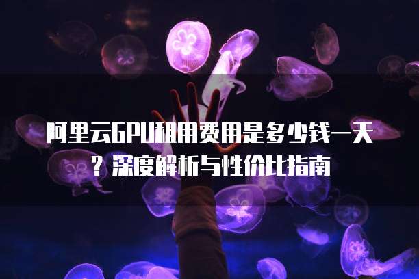 阿里云GPU租用费用是多少钱一天?深度解析与性价比指南