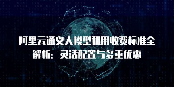 阿里云通义大模型租用收费标准全解析:灵活配置与多重优惠