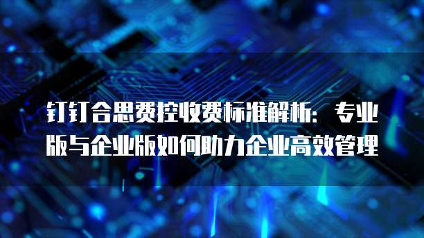 钉钉合思费控收费标准解析：专业版与企业版如何助力企业高效管理