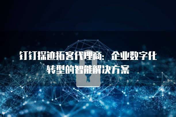钉钉探迹拓客代理商:企业数字化转型的智能解决方案