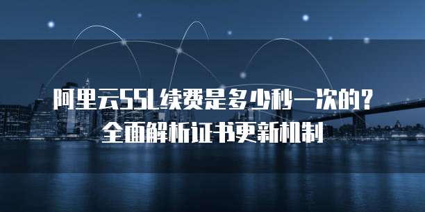 阿里云SSL续费是多少秒一次的?全面解析证书更新机制