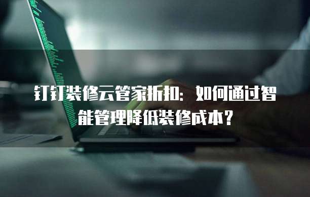 钉钉装修云管家折扣:如何通过智能管理降低装修成本?