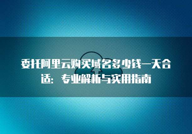 委托阿里云购买域名多少钱一天合适:专业解析与实用指南