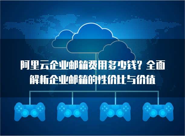 阿里云企业邮箱费用多少钱?全面解析企业邮箱的性价比与价值