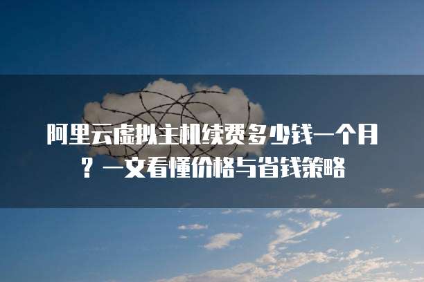 阿里云虚拟主机续费多少钱一个月?一文看懂价格与省钱策略
