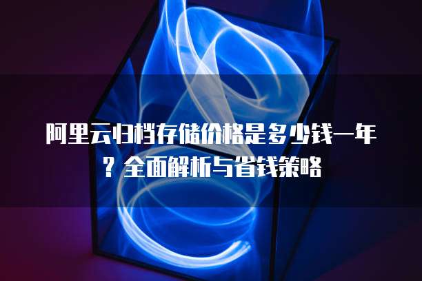 阿里云归档存储价格是多少钱一年？全面解析与省钱策略