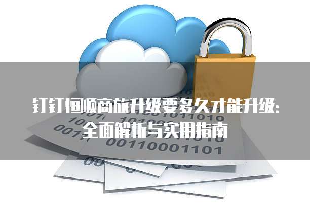 钉钉恒顺商旅升级要多久才能升级:全面解析与实用指南