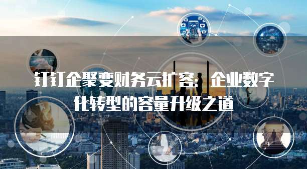 钉钉企聚变财务云扩容：企业数字化转型的容量升级之道
