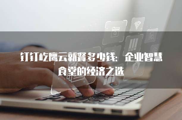 钉钉屹鹰云就餐多少钱:企业智慧食堂的经济之选