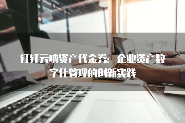 钉钉云呐资产代金券:企业资产数字化管理的创新实践