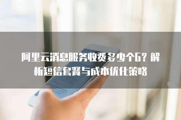 阿里云消息服务收费多少个G？解析短信套餐与成本优化策略