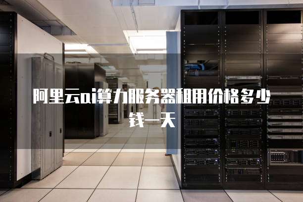 阿里云ai算力服务器租用价格多少钱一天