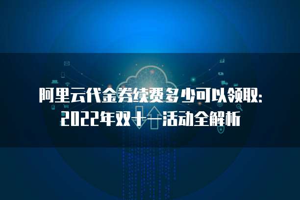 阿里云代金券续费多少可以领取：2022年双十一活动全解析