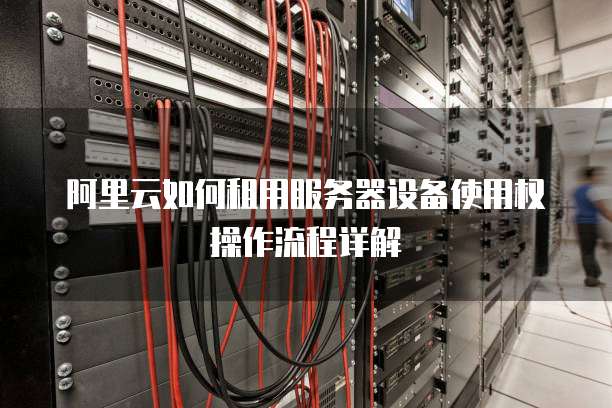 阿里云如何租用服务器设备使用权操作流程详解