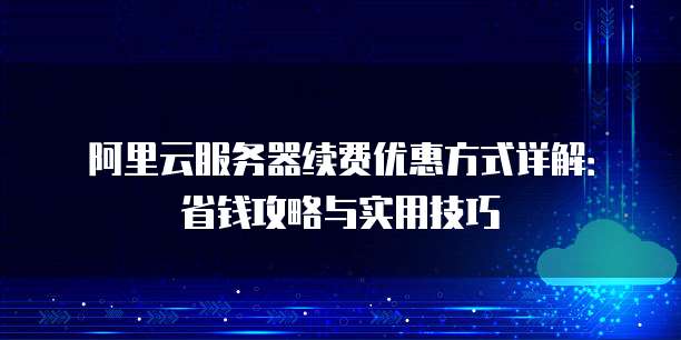 阿里云服务器续费优惠方式详解:省钱攻略与实用技巧