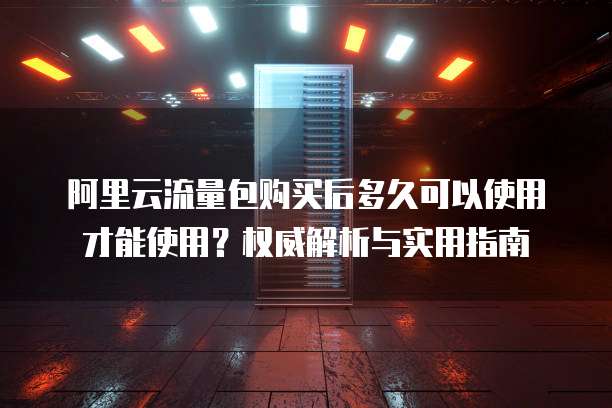 阿里云流量包购买后多久可以使用才能使用?权威解析与实用指南