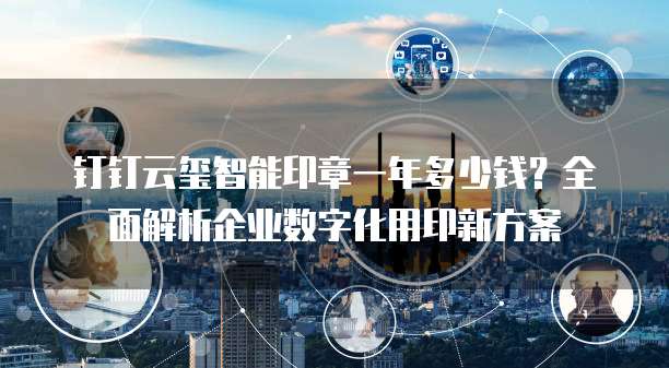 钉钉云玺智能印章一年多少钱?全面解析企业数字化用印新方案