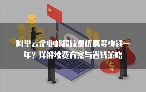 阿里云企业邮箱续费优惠多少钱一年?详解续费方案与省钱策略