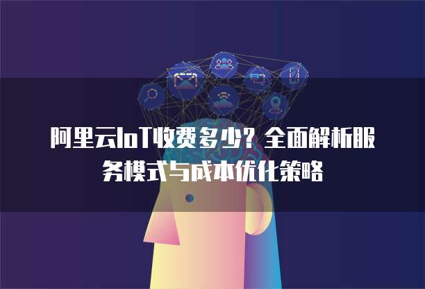 阿里云IoT收费多少?全面解析服务模式与成本优化策略