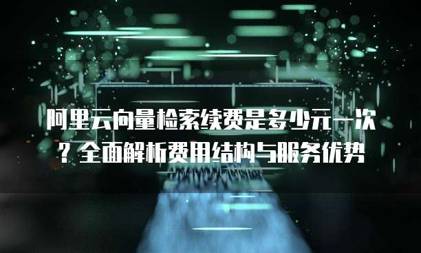 阿里云向量检索续费是多少元一次?全面解析费用结构与服务优势