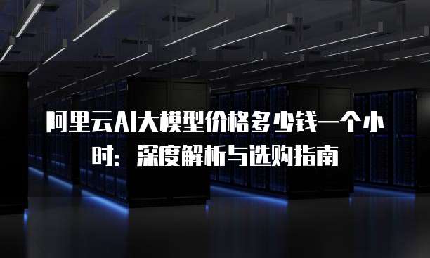 阿里云AI大模型价格多少钱一个小时:深度解析与选购指南