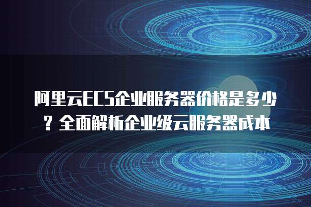 阿里云ECS企业服务器价格是多少?全面解析企业级云服务器成本