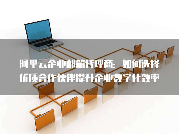 阿里云企业邮箱代理商:如何选择优质合作伙伴提升企业数字化效率