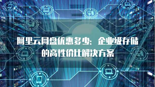 阿里云网盘优惠多少:企业级存储的高性价比解决方案