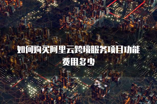 如何购买阿里云跨境服务项目功能费用多少