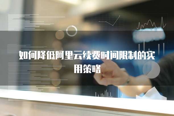 如何降低阿里云续费时间限制的实用策略
