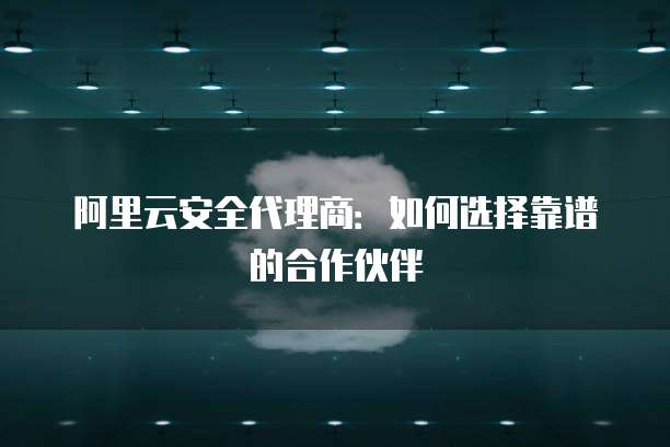 阿里云安全代理商:如何选择靠谱的合作伙伴