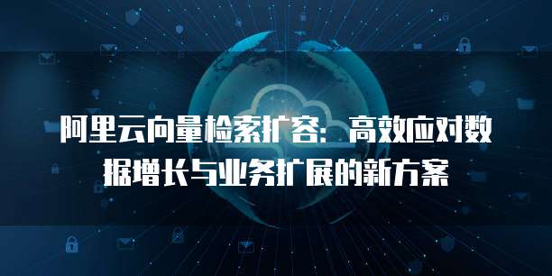 阿里云向量检索扩容:高效应对数据增长与业务扩展的新方案