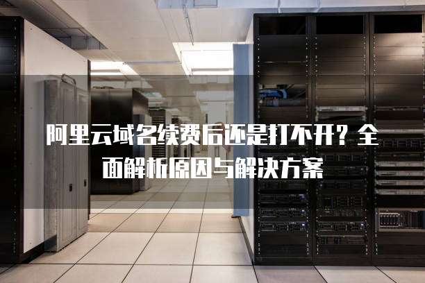 阿里云域名续费后还是打不开?全面解析原因与解决方案