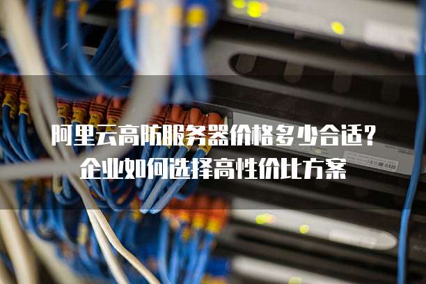 阿里云高防服务器价格多少合适?企业如何选择高性价比方案