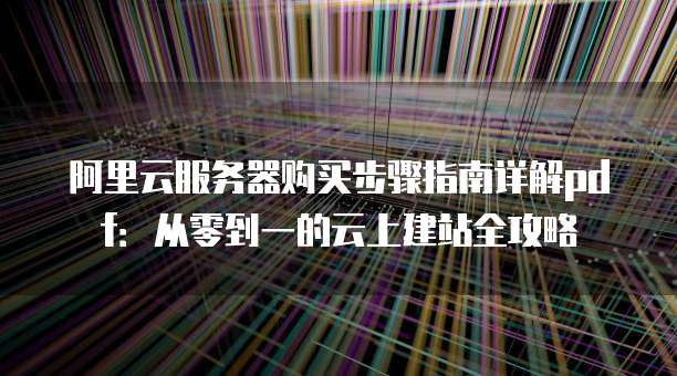 阿里云服务器购买步骤指南详解pdf:从零到一的云上建站全攻略