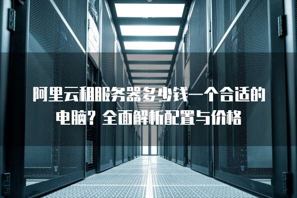 阿里云租服务器多少钱一个合适的电脑?全面解析配置与价格