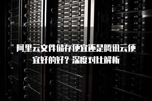 阿里云文件储存便宜还是腾讯云便宜好的好？深度对比解析