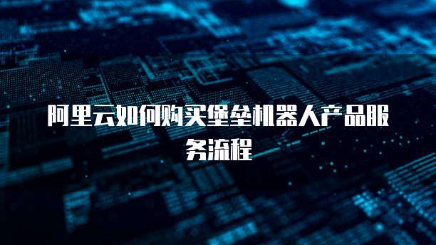 阿里云如何购买堡垒机器人产品服务流程