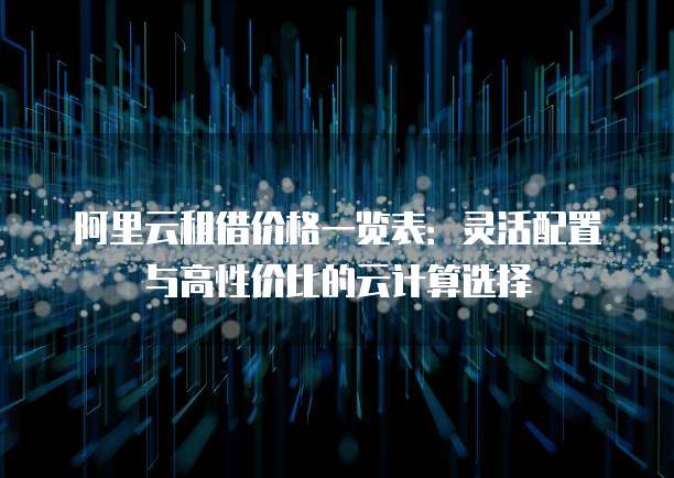 阿里云租借价格一览表:灵活配置与高性价比的云计算选择