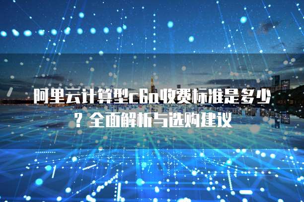 阿里云计算型c6a收费标准是多少?全面解析与选购建议